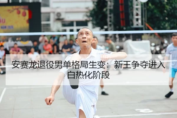 安赛龙退役男单格局生变：新王争夺进入白热化阶段