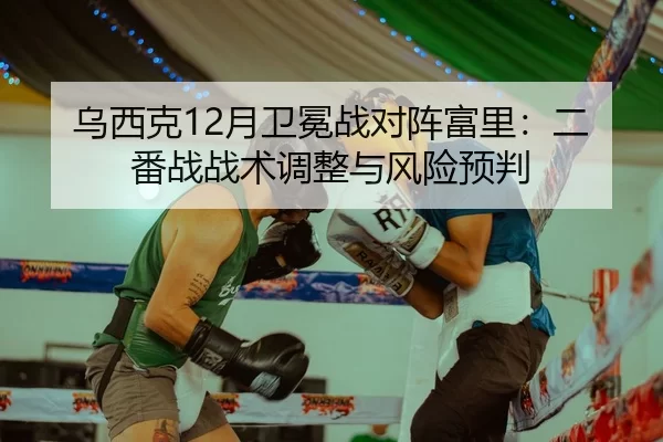 乌西克12月卫冕战对阵富里：二番战战术调整与风险预判